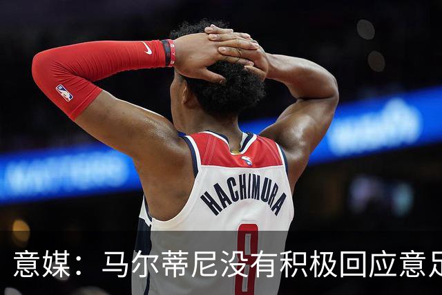 意媒：马尔蒂尼没有积极回应意足协，孔蒂年薪要求比曼奇尼更高