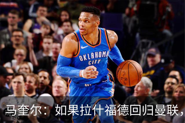 马奎尔：如果拉什福德回归曼联，我当然会张开双臂欢迎
