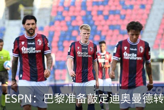 ESPN：巴黎准备敲定迪奥曼德转会，费用约1亿欧元+潜在浮动奖金